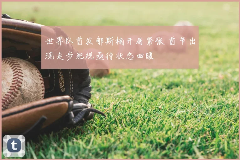 世界队首发郇斯楠开局紧张 首节出现走步犯规亟待状态回暖