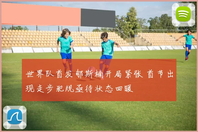世界队首发郇斯楠开局紧张 首节出现走步犯规亟待状态回暖