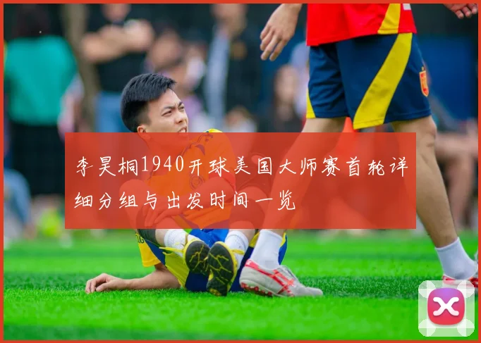 李昊桐1940开球美国大师赛首轮详细分组与出发时间一览